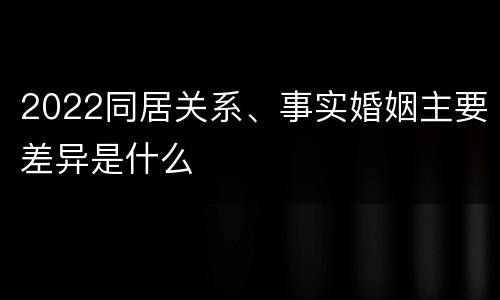 2022同居关系、事实婚姻主要差异是什么