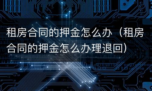 租房合同的押金怎么办（租房合同的押金怎么办理退回）