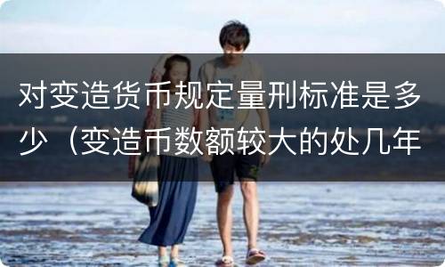 对变造货币规定量刑标准是多少（变造币数额较大的处几年有期徒刑）