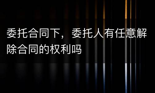委托合同下，委托人有任意解除合同的权利吗