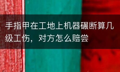 手指甲在工地上机器碾断算几级工伤，对方怎么赔尝