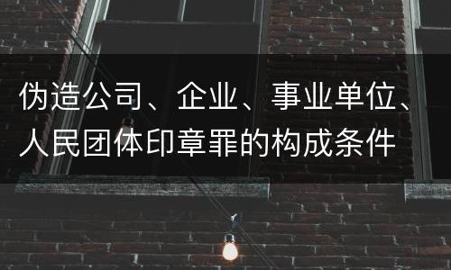 伪造公司、企业、事业单位、人民团体印章罪的构成条件