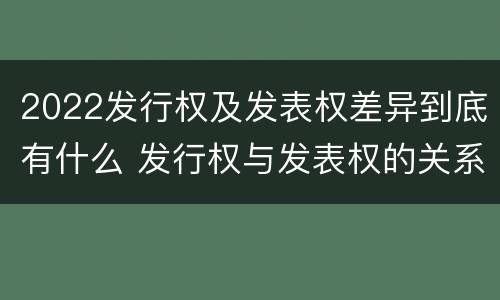 2022发行权及发表权差异到底有什么 发行权与发表权的关系