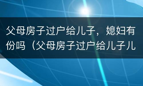 父母房子过户给儿子，媳妇有份吗（父母房子过户给儿子儿媳需要什么手续）