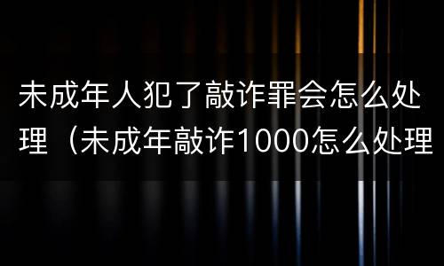 未成年人犯了敲诈罪会怎么处理（未成年敲诈1000怎么处理）