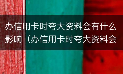 办信用卡时夸大资料会有什么影响（办信用卡时夸大资料会有什么影响嘛）
