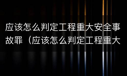 应该怎么判定工程重大安全事故罪（应该怎么判定工程重大安全事故罪名）