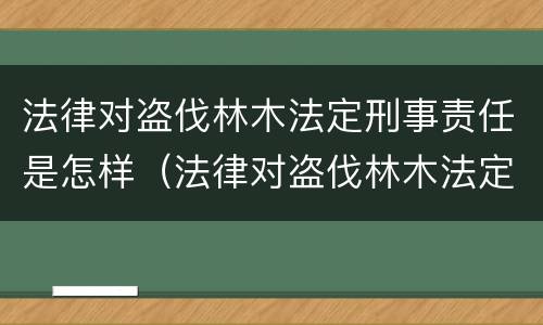 法律对盗伐林木法定刑事责任是怎样（法律对盗伐林木法定刑事责任是怎样规定的）