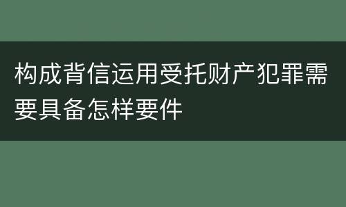 构成背信运用受托财产犯罪需要具备怎样要件