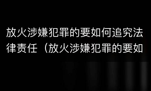 放火涉嫌犯罪的要如何追究法律责任（放火涉嫌犯罪的要如何追究法律责任和责任）