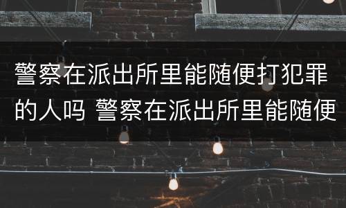 警察在派出所里能随便打犯罪的人吗 警察在派出所里能随便打犯罪的人吗知乎