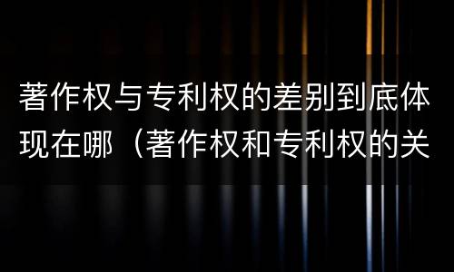 著作权与专利权的差别到底体现在哪（著作权和专利权的关系如何）