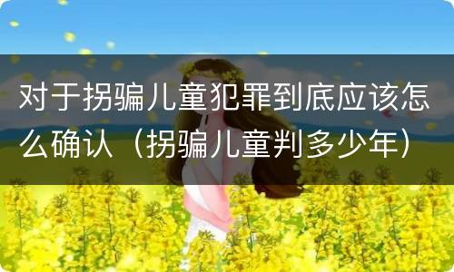 对于拐骗儿童犯罪到底应该怎么确认（拐骗儿童判多少年）
