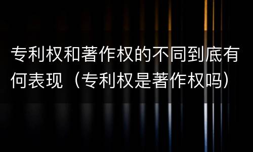 专利权和著作权的不同到底有何表现（专利权是著作权吗）
