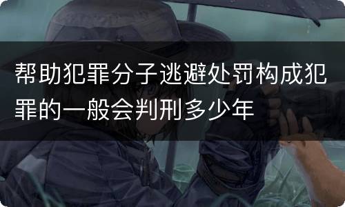 帮助犯罪分子逃避处罚构成犯罪的一般会判刑多少年