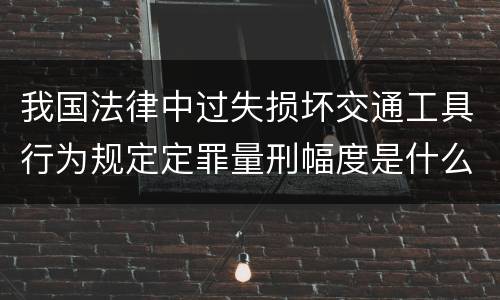 我国法律中过失损坏交通工具行为规定定罪量刑幅度是什么