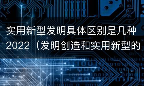 实用新型发明具体区别是几种2022（发明创造和实用新型的区别）