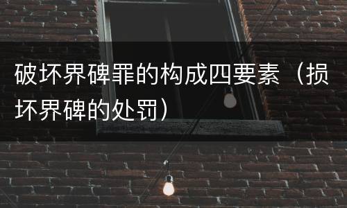 破坏界碑罪的构成四要素（损坏界碑的处罚）