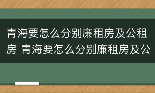 青海要怎么分别廉租房及公租房 青海要怎么分别廉租房及公租房呢