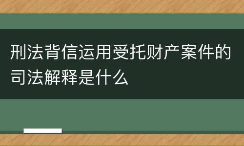 刑法背信运用受托财产案件的司法解释是什么