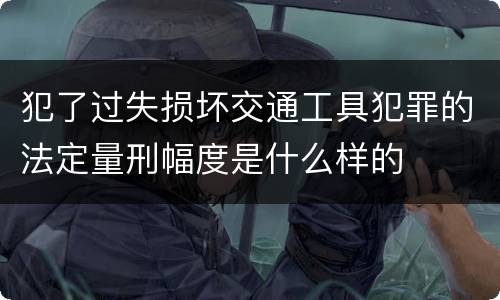 犯了过失损坏交通工具犯罪的法定量刑幅度是什么样的