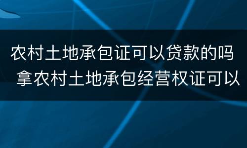 农村土地承包证可以贷款的吗 拿农村土地承包经营权证可以贷款吗