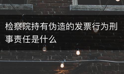 检察院持有伪造的发票行为刑事责任是什么