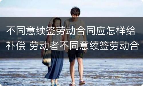 不同意续签劳动合同应怎样给补偿 劳动者不同意续签劳动合同