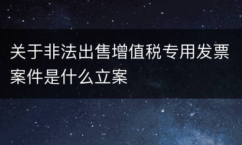 关于非法出售增值税专用发票案件是什么立案