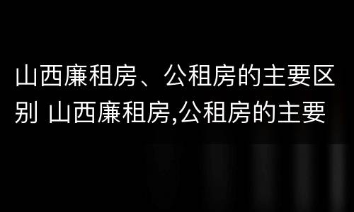 山西廉租房、公租房的主要区别 山西廉租房,公租房的主要区别在哪