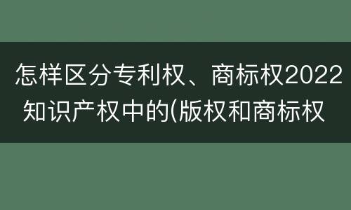 怎样区分专利权、商标权2022 知识产权中的(版权和商标权与标准