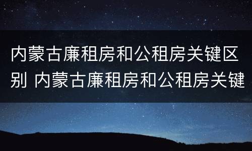 内蒙古廉租房和公租房关键区别 内蒙古廉租房和公租房关键区别