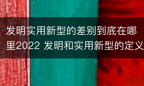发明实用新型的差别到底在哪里2022 发明和实用新型的定义