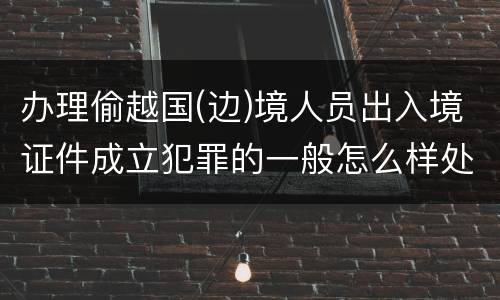 办理偷越国(边)境人员出入境证件成立犯罪的一般怎么样处罚