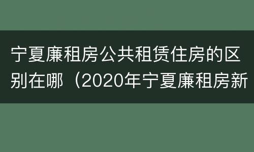 宁夏廉租房公共租赁住房的区别在哪（2020年宁夏廉租房新政策）