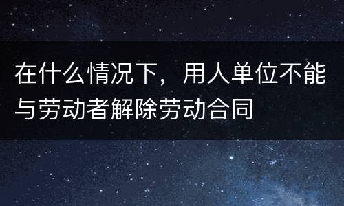 在什么情况下，用人单位不能与劳动者解除劳动合同