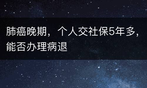 肺癌晚期，个人交社保5年多，能否办理病退