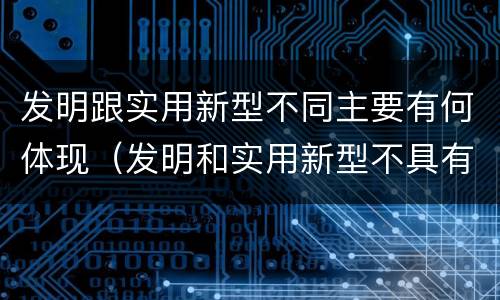 发明跟实用新型不同主要有何体现（发明和实用新型不具有什么特性）