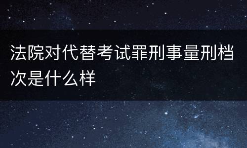 法院对代替考试罪刑事量刑档次是什么样