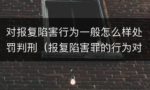 对报复陷害行为一般怎么样处罚判刑（报复陷害罪的行为对象包括哪些人?）