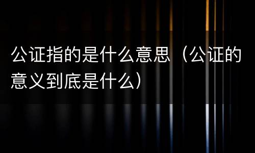 公证指的是什么意思（公证的意义到底是什么）