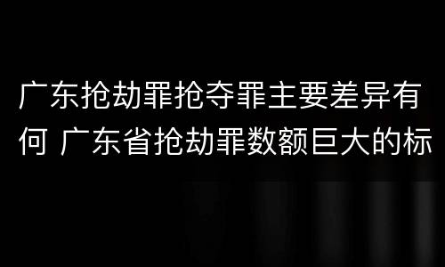 广东抢劫罪抢夺罪主要差异有何 广东省抢劫罪数额巨大的标准