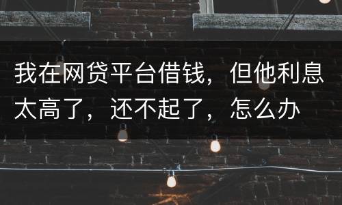 我在网贷平台借钱，但他利息太高了，还不起了，怎么办