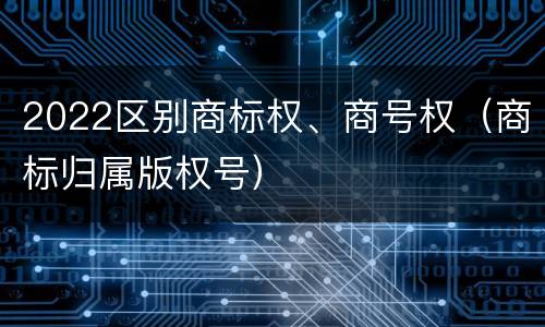2022区别商标权、商号权（商标归属版权号）