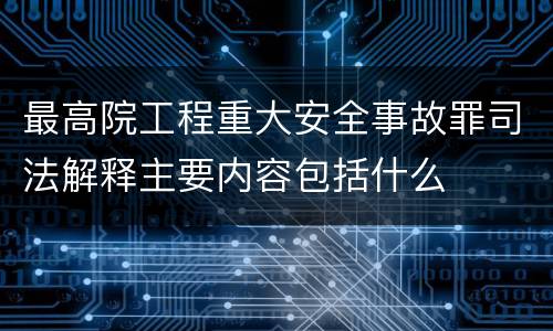 最高院工程重大安全事故罪司法解释主要内容包括什么