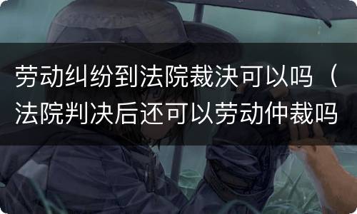 劳动纠纷到法院裁決可以吗（法院判决后还可以劳动仲裁吗）