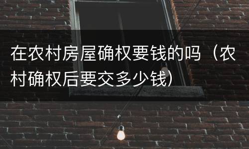 在农村房屋确权要钱的吗（农村确权后要交多少钱）
