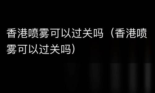 香港喷雾可以过关吗（香港喷雾可以过关吗）