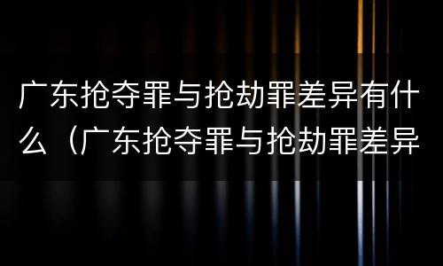 广东抢夺罪与抢劫罪差异有什么（广东抢夺罪与抢劫罪差异有什么不同）