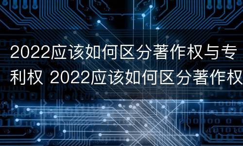 2022应该如何区分著作权与专利权 2022应该如何区分著作权与专利权的区别
